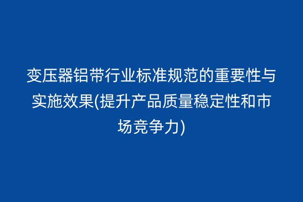 變壓器鋁帶行業(yè)標(biāo)準(zhǔn)規(guī)范的重要性與實(shí)施效果(提升產(chǎn)品質(zhì)量穩(wěn)定性和市場(chǎng)競(jìng)爭(zhēng)力)