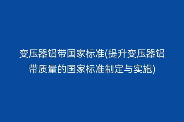變壓器鋁帶**標(biāo)準(zhǔn)(提升變壓器鋁帶質(zhì)量的**標(biāo)準(zhǔn)制定與實施)