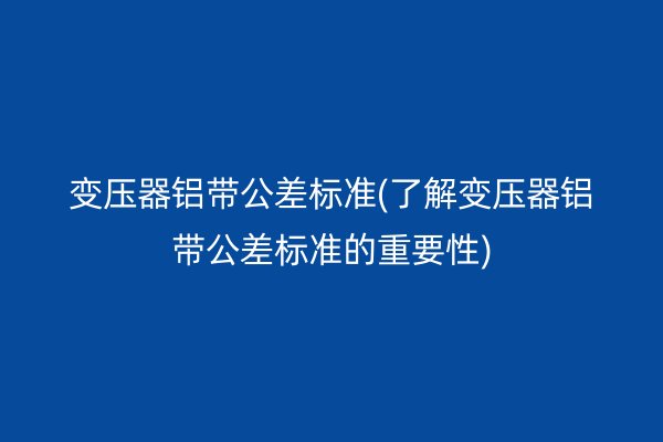 變壓器鋁帶公差標(biāo)準(zhǔn)(了解變壓器鋁帶公差標(biāo)準(zhǔn)的重要性)