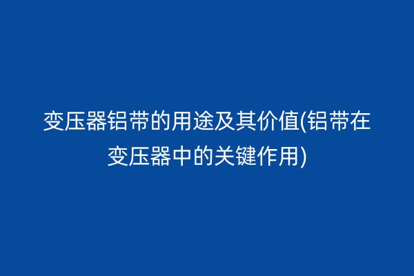 變壓器鋁帶的用途及其價(jià)值(鋁帶在變壓器中的關(guān)鍵作用)